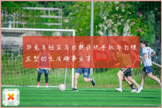 毕竟年轻亚马尔熬夜玩手机与打理发型的生活趣事分享