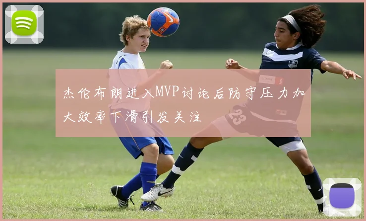 杰伦布朗进入MVP讨论后防守压力加大效率下滑引发关注
