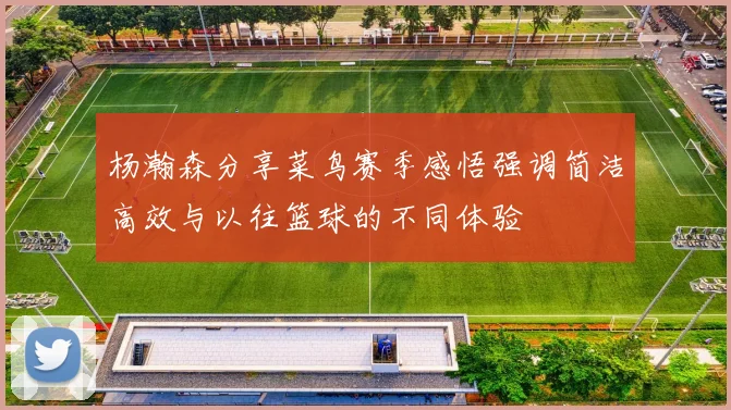杨瀚森分享菜鸟赛季感悟强调简洁高效与以往篮球的不同体验