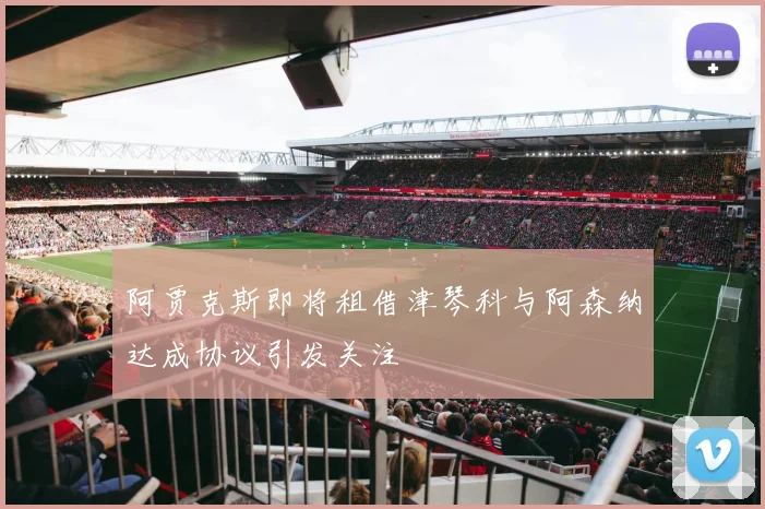 阿贾克斯即将租借津琴科与阿森纳达成协议引发关注