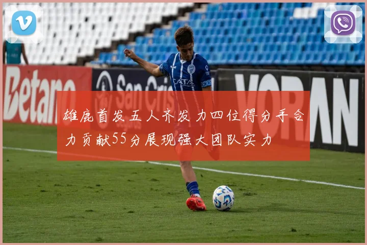 雄鹿首发五人齐发力四位得分手合力贡献55分展现强大团队实力