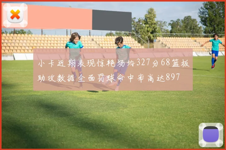 小卡近期表现惊艳场均327分68篮板助攻数据全面罚球命中率高达897
