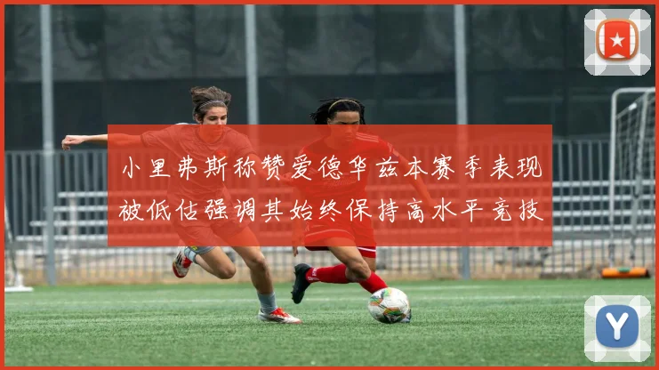 小里弗斯称赞爱德华兹本赛季表现被低估强调其始终保持高水平竞技状态