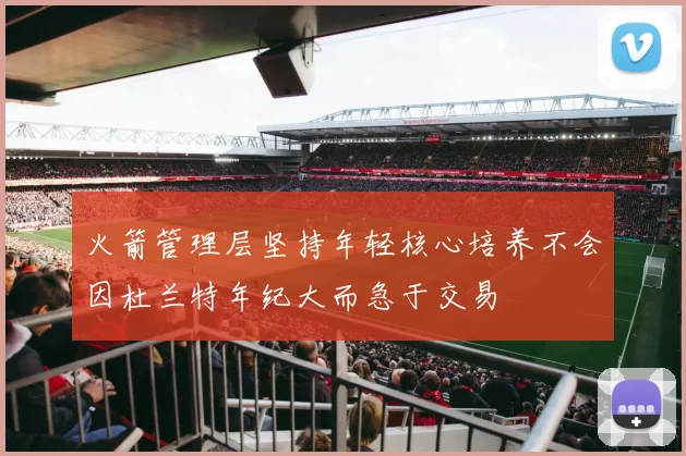 火箭管理层坚持年轻核心培养不会因杜兰特年纪大而急于交易