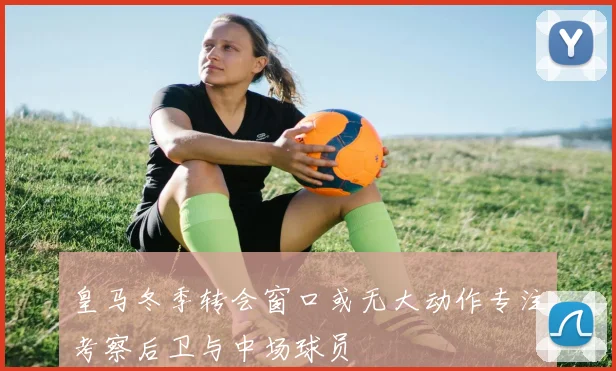 皇马冬季转会窗口或无大动作专注考察后卫与中场球员