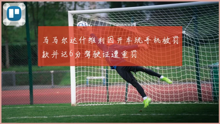 马马尔达什维利因开车玩手机被罚款并记6分驾驶证遭重罚