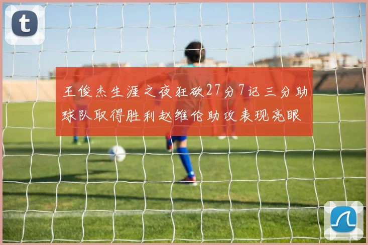 王俊杰生涯之夜狂砍27分7记三分助球队取得胜利赵维伦助攻表现亮眼