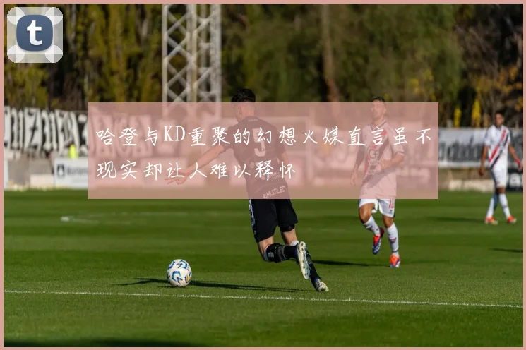 哈登与KD重聚的幻想火媒直言虽不现实却让人难以释怀
