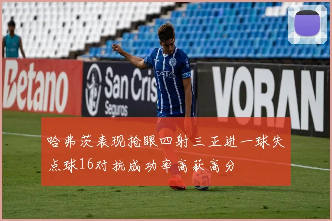 哈弗茨表现抢眼四射三正进一球失点球16对抗成功率高获高分