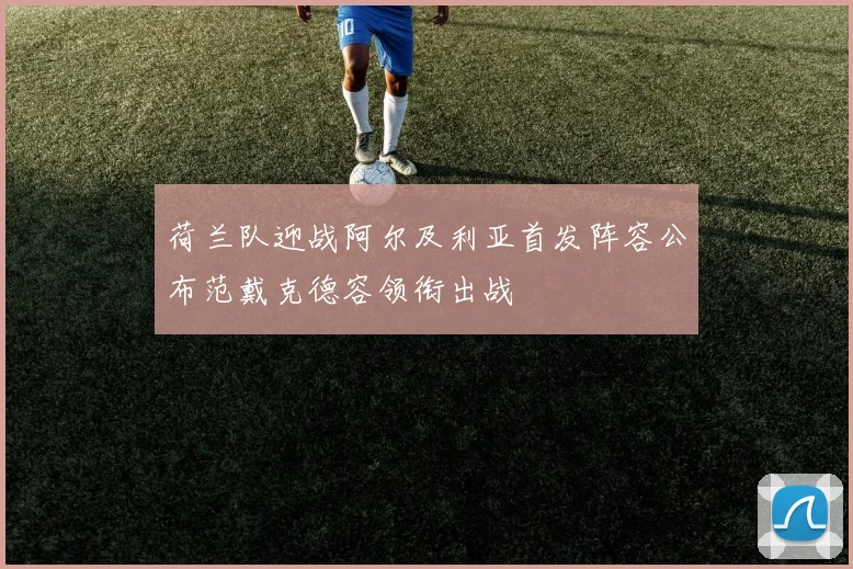 荷兰队迎战阿尔及利亚首发阵容公布范戴克德容领衔出战