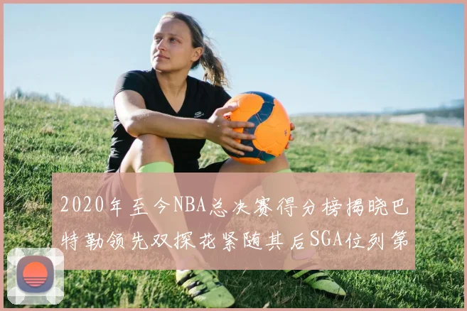 2020年至今NBA总决赛得分榜揭晓巴特勒领先双探花紧随其后SGA位列第四