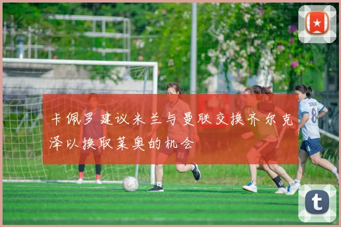 卡佩罗建议米兰与曼联交换齐尔克泽以换取莱奥的机会
