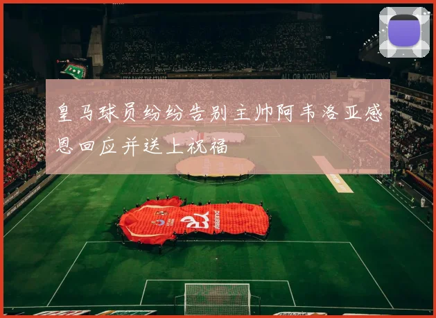 皇马球员纷纷告别主帅阿韦洛亚感恩回应并送上祝福