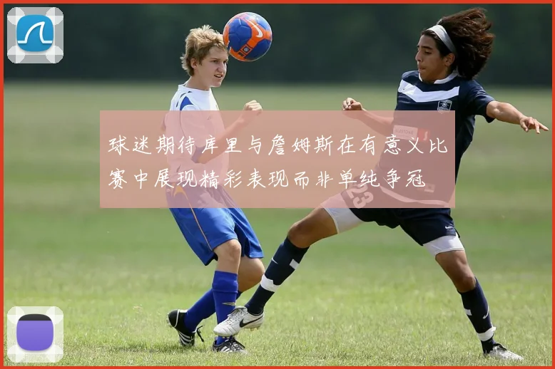 球迷期待库里与詹姆斯在有意义比赛中展现精彩表现而非单纯争冠