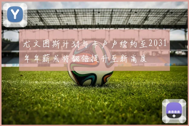 尤文图斯计划与卡卢卢续约至2031年年薪或将翻倍提升至新高度