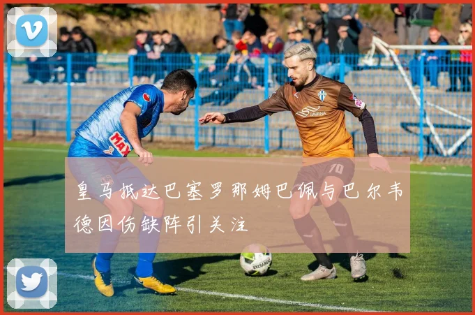 皇马抵达巴塞罗那姆巴佩与巴尔韦德因伤缺阵引关注