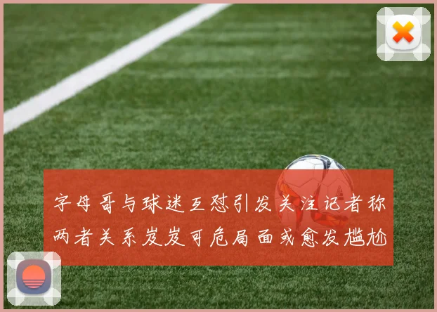 字母哥与球迷互怼引发关注记者称两者关系岌岌可危局面或愈发尴尬