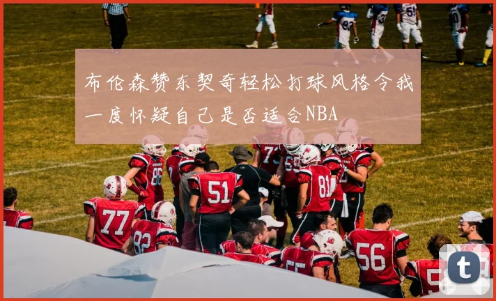 布伦森赞东契奇轻松打球风格令我一度怀疑自己是否适合NBA