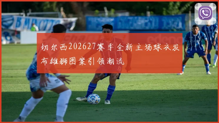切尔西202627赛季全新主场球衣发布雄狮图案引领潮流