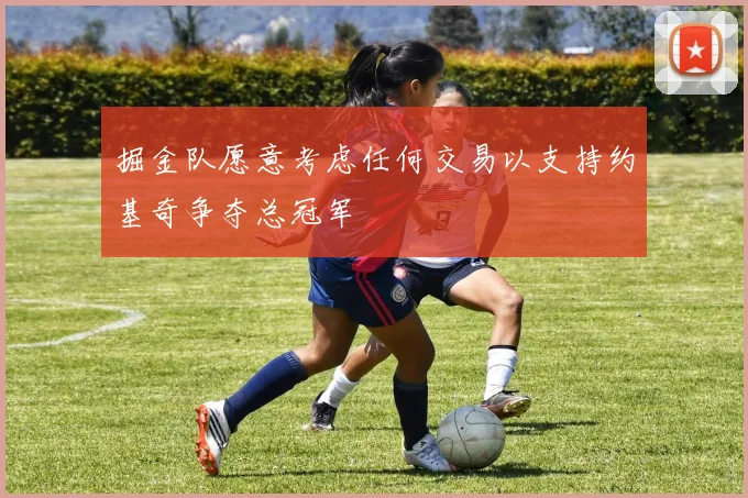 掘金队愿意考虑任何交易以支持约基奇争夺总冠军