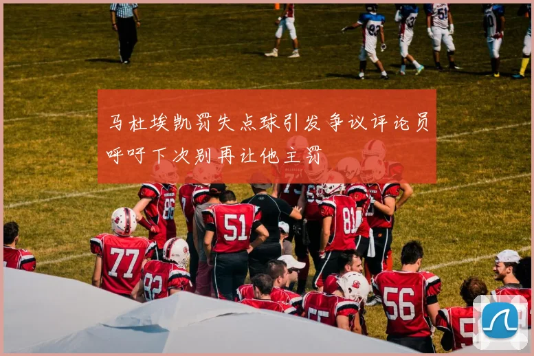 马杜埃凯罚失点球引发争议评论员呼吁下次别再让他主罚