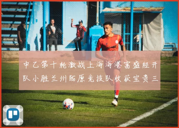 中乙第十轮激战上海海港富盛经开队小胜兰州陇原竞技队收获宝贵三分