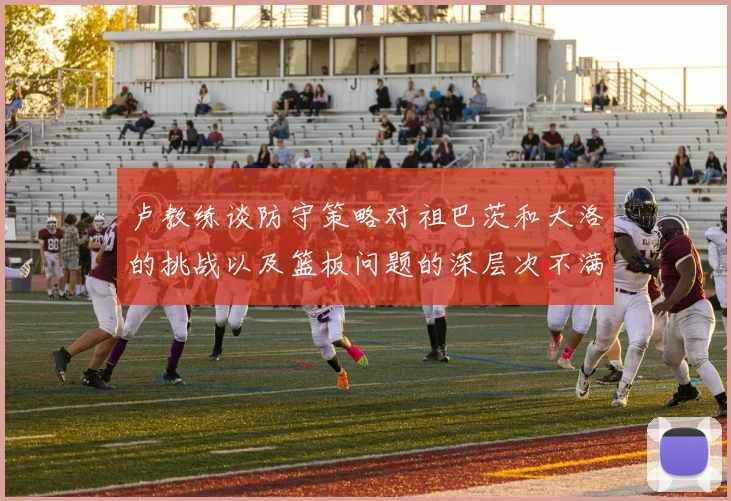 卢教练谈防守策略对祖巴茨和大洛的挑战以及篮板问题的深层次不满