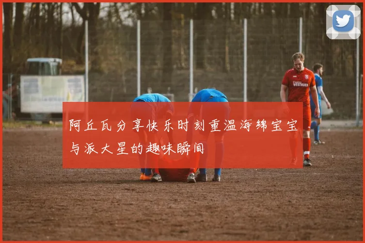 阿丘瓦分享快乐时刻重温海绵宝宝与派大星的趣味瞬间